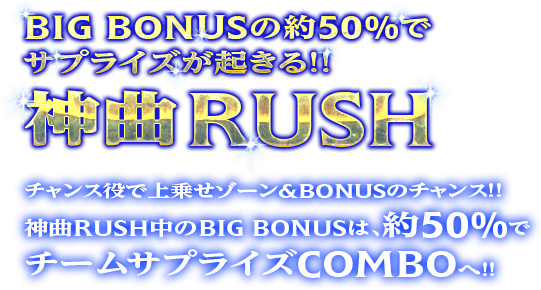 BIG BOUNUSの役50％でサプライズが起きる！！神曲RUSHは、ゲーム数上乗せ型ART。チャンス役で上乗せ＆BONUSのチャンス！！ART中の約50%で、上乗せ特化ゾーンチームサプライズCOMBOへ！！