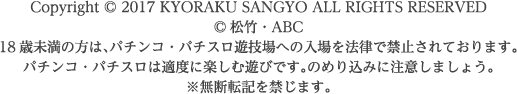 Copyright©2017 KYORAKU SANGYO ALL RIGHTS RESERVED.©松竹・ABC 18歳未満の方は、パチンコ・パチスロ遊技場への入場を法律で禁止されております。パチンコ・パチスロは適度に楽しむ遊びです。のめり込みに注意しましょう。　※無断転記を禁じます。